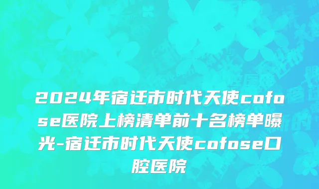 2024年宿迁市时代天使cofose医院上榜清单前十名榜单曝光-宿迁市时代天使cofose口腔医院