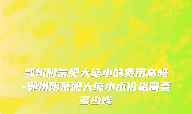 鄂州阴蒂肥大缩小的费用高吗-鄂州阴蒂肥大缩小术价格需要多少钱