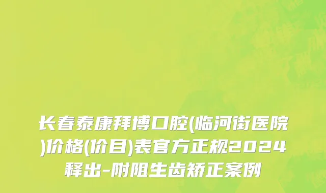 长春泰康拜博口腔(临河街医院)价格(价目)表官方正规2024释出-附阻生齿矫正案例