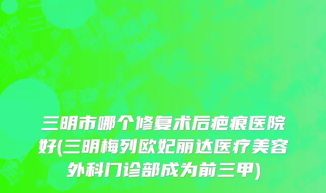 三明市哪个修复术后疤痕医院好(三明梅列欧妃丽达医疗美容外科门诊部成为前三甲)