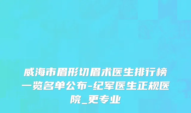 威海市眉形切眉术医生排行榜一览名单公布-纪军医生正规医院_更专业