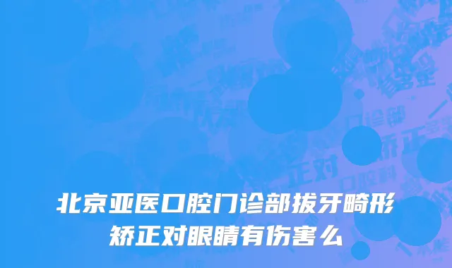 北京亚医口腔门诊部拔牙畸形矫正对眼睛有伤害么