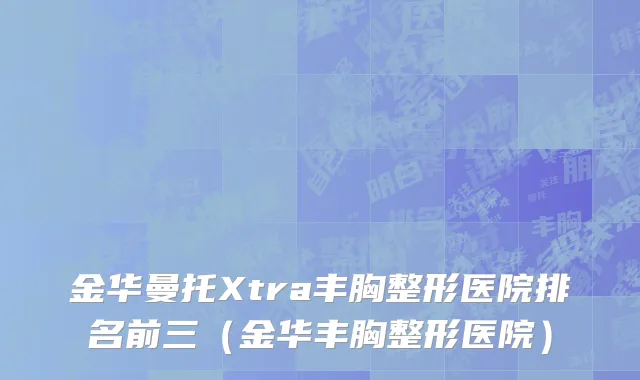 金华曼托Xtra丰胸整形医院排名前三（金华丰胸整形医院）