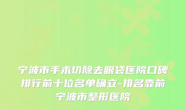 宁波市手术切除去眼袋医院口碑排行前十位名单确立-排名靠前宁波市整形医院