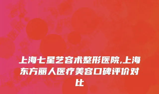 上海七星艺容术整形医院,上海东方丽人医疗美容口碑评价对比