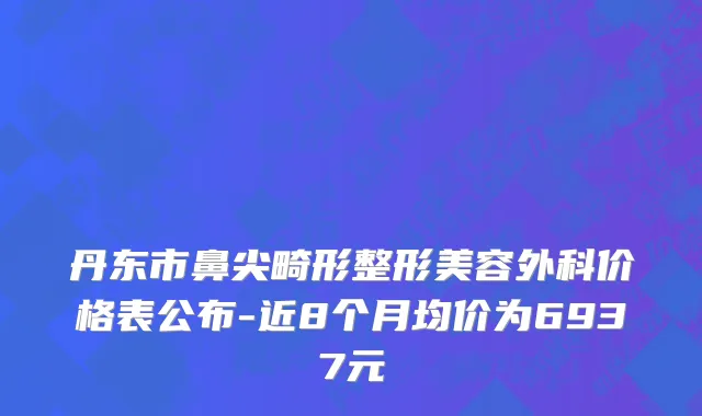 丹东市鼻尖畸形整形美容外科价格表公布-近8个月均价为6937元