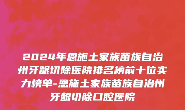 2024年恩施土家族苗族自治州牙龈切除医院排名榜前十位实力榜单-恩施土家族苗族自治州牙龈切除口腔医院