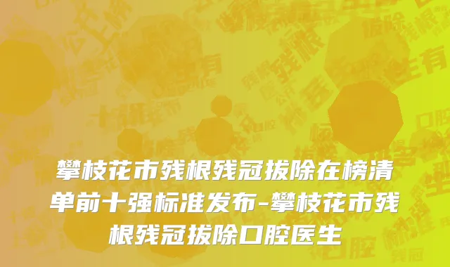 攀枝花市残根残冠拔除在榜清单前十强标准发布-攀枝花市残根残冠拔除口腔医生