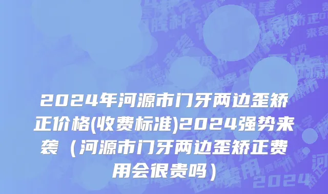 2024年河源市门牙两边歪矫正价格(收费标准)2024强势来袭（河源市门牙两边歪矫正费用会很贵吗）