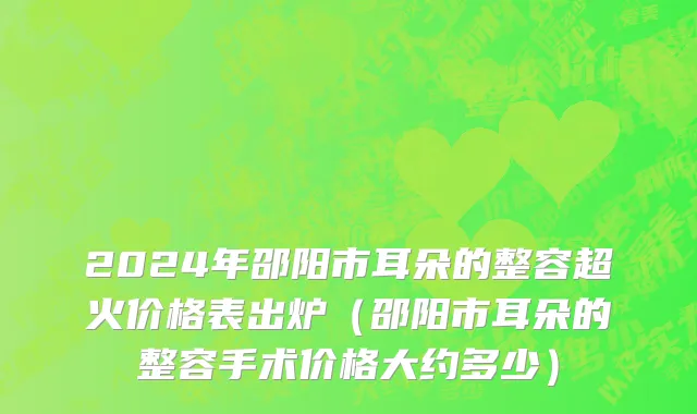 2024年邵阳市耳朵的整容超火价格表出炉（邵阳市耳朵的整容手术价格大约多少）