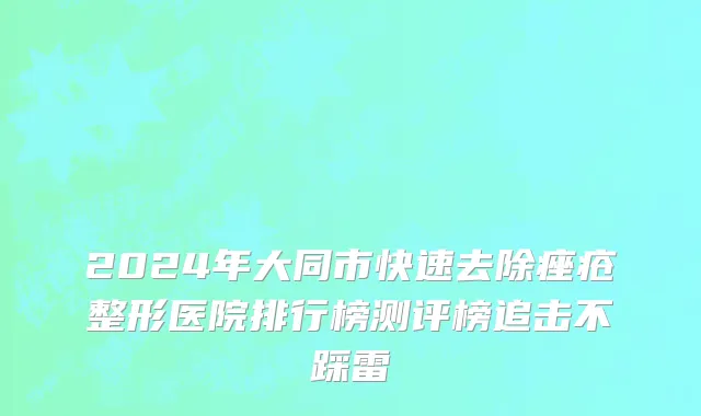 2024年大同市快速去除痤疮整形医院排行榜测评榜追击不踩雷