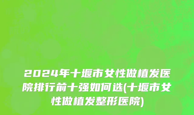 2024年十堰市女性做植发医院排行前十强如何选(十堰市女性做植发整形医院)