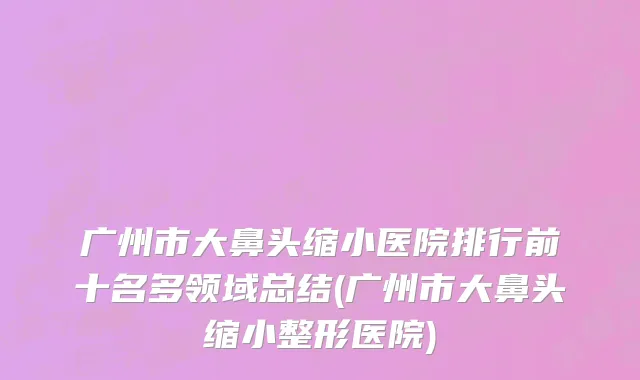 广州市大鼻头缩小医院排行前十名多领域总结(广州市大鼻头缩小整形医院)