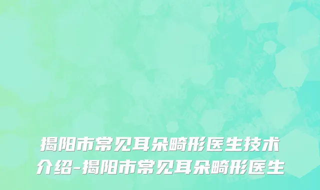 揭阳市常见耳朵畸形医生技术介绍-揭阳市常见耳朵畸形医生