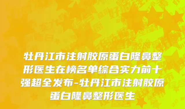 牡丹江市注射胶原蛋白隆鼻整形医生在榜名单综合实力前十强超全发布-牡丹江市注射胶原蛋白隆鼻整形医生