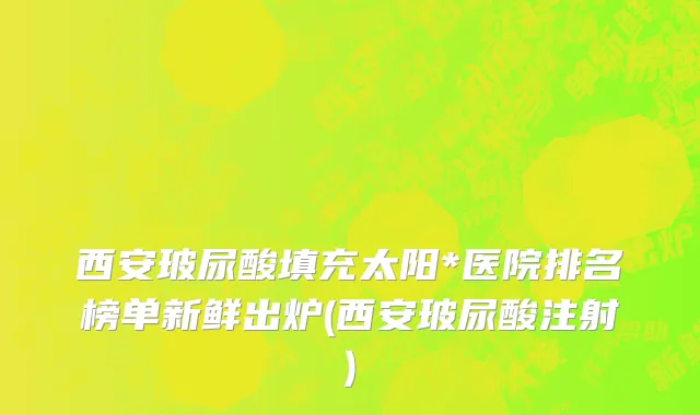 西安玻尿酸填充太阳*医院排名榜单新鲜出炉(西安玻尿酸注射)