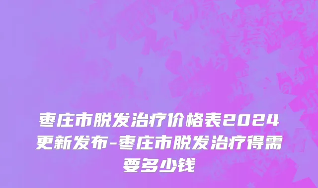 枣庄市脱发治疗价格表2024更新发布-枣庄市脱发治疗得需要多少钱