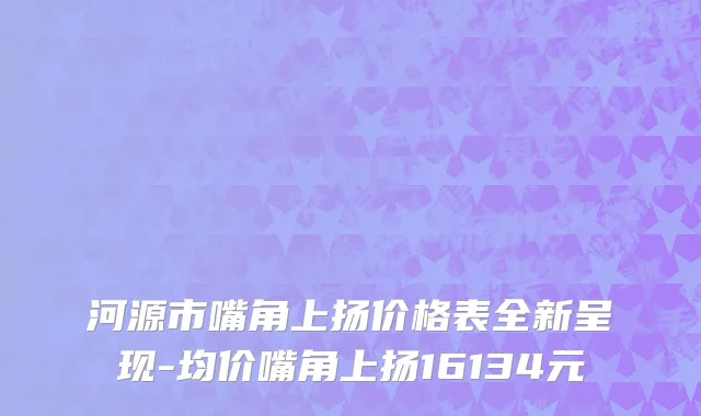 河源市嘴角上扬价格表全新呈现-均价嘴角上扬16134元