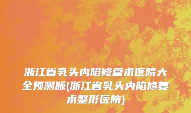 浙江省乳头内陷修复术医院大全预测版(浙江省乳头内陷修复术整形医院)
