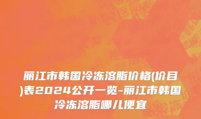 丽江市韩国冷冻溶脂价格(价目)表2024公开一览-丽江市韩国冷冻溶脂哪儿便宜