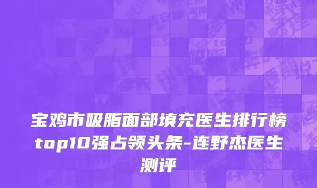 宝鸡市吸脂面部填充医生排行榜top10强占领头条-连野杰医生测评
