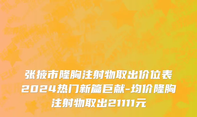张掖市隆胸注射物取出价位表2024热门新篇巨献-均价隆胸注射物取出21111元