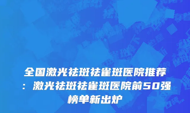 全国激光祛斑祛雀斑医院推荐：激光祛斑祛雀斑医院前50强榜单新出炉
