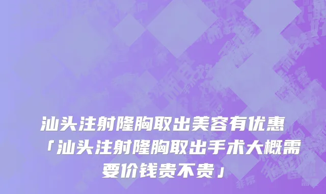 汕头注射隆胸取出美容有优惠「汕头注射隆胸取出手术大概需要价钱贵不贵」