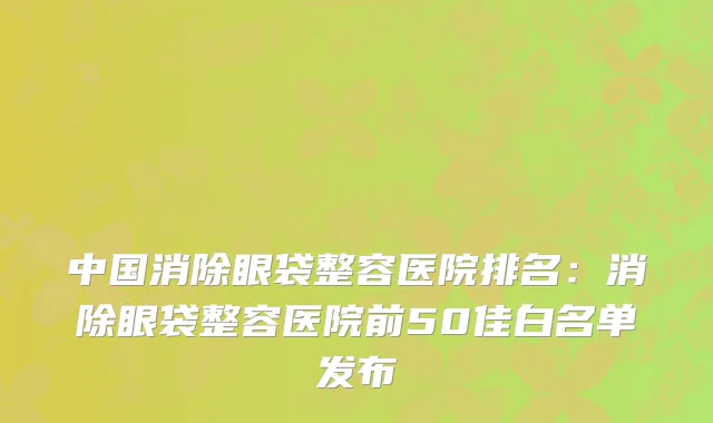中国消除眼袋整容医院排名：消除眼袋整容医院前50佳白名单发布