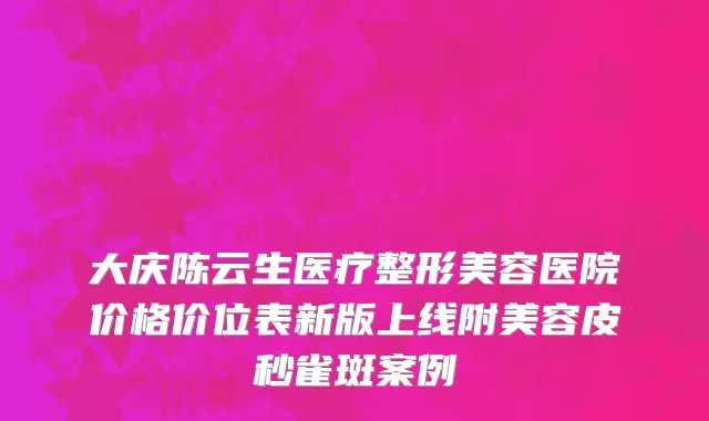 大庆陈云生医疗整形美容医院价格价位表新版上线附美容皮秒雀斑案例