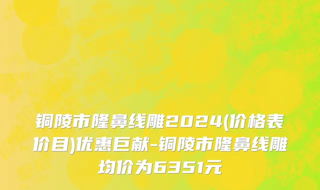 铜陵市隆鼻线雕2024(价格表价目)优惠巨献-铜陵市隆鼻线雕均价为6351元
