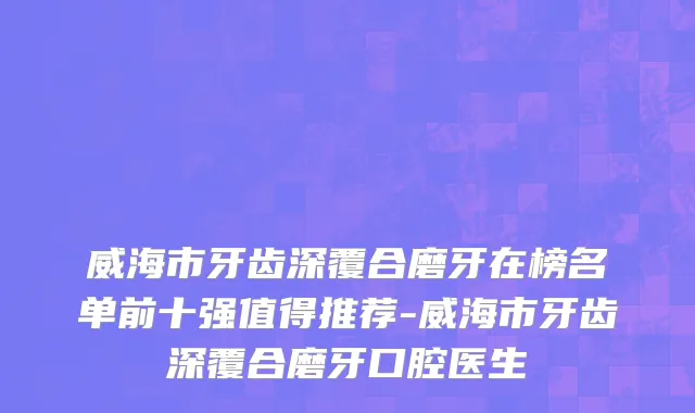 威海市牙齿深覆合磨牙在榜名单前十强值得推荐-威海市牙齿深覆合磨牙口腔医生