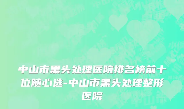 中山市黑头处理医院排名榜前十位随心选-中山市黑头处理整形医院