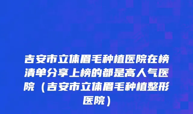 吉安市立体眉毛种植医院在榜清单分享上榜的都是高人气医院（吉安市立体眉毛种植整形医院）