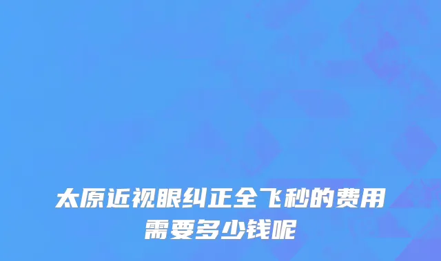 太原近视眼纠正全飞秒的费用需要多少钱呢