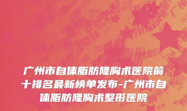 广州市自体脂肪隆胸术医院前十排名最新榜单发布-广州市自体脂肪隆胸术整形医院