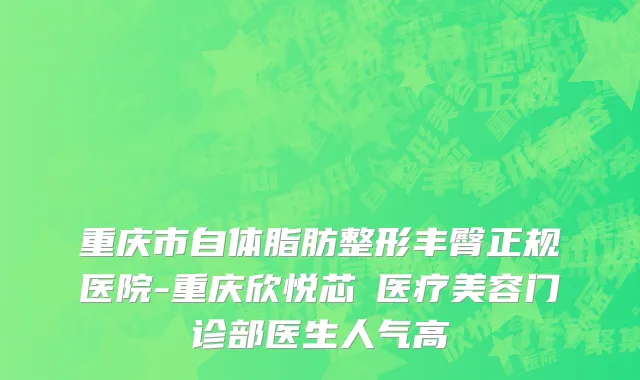 重庆市自体脂肪整形丰臀正规医院-重庆欣悦芯昇医疗美容门诊部医生人气高