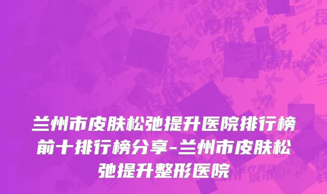兰州市皮肤松弛提升医院排行榜前十排行榜分享-兰州市皮肤松弛提升整形医院