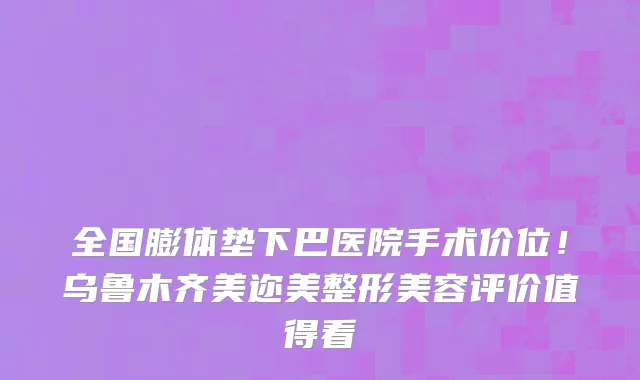 全国膨体垫下巴医院手术价位!乌鲁木齐美迩美整形美容评价值得看