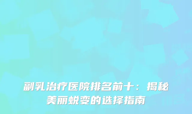 副乳治疗医院排名前十：揭秘美丽蜕变的选择指南