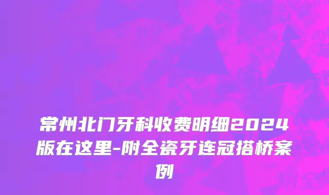 常州北门牙科收费明细2024版在这里-附全瓷牙连冠搭桥案例