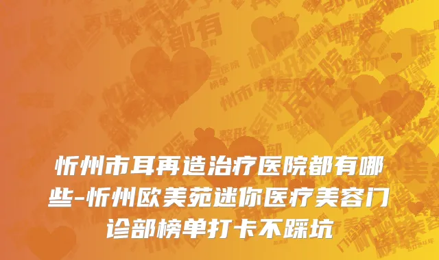 忻州市耳再造治疗医院都有哪些-忻州欧美苑迷你医疗美容门诊部榜单打卡不踩坑