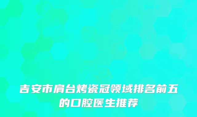 吉安市肩台烤瓷冠领域排名前五的口腔医生推荐
