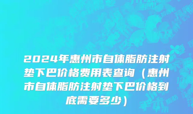 2024年惠州市自体脂肪注射垫下巴价格费用表查询（惠州市自体脂肪注射垫下巴价格到底需要多少）