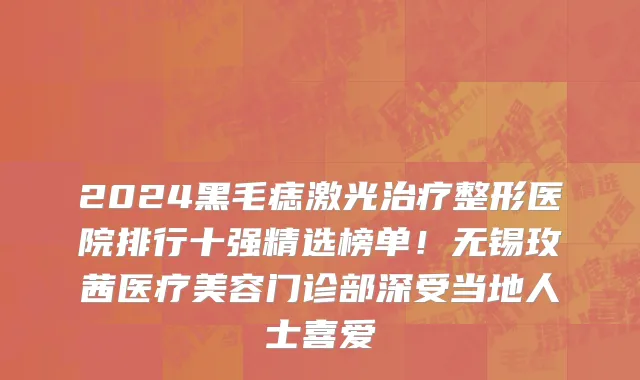 2024黑毛痣激光治疗整形医院排行十强精选榜单!无锡玫茜医疗美容门诊部深受当地人士喜爱