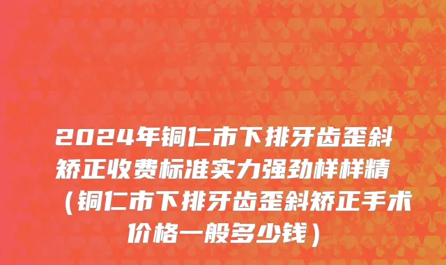 2024年铜仁市下排牙齿歪斜矫正收费标准实力强劲样样精（铜仁市下排牙齿歪斜矫正手术价格一般多少钱）