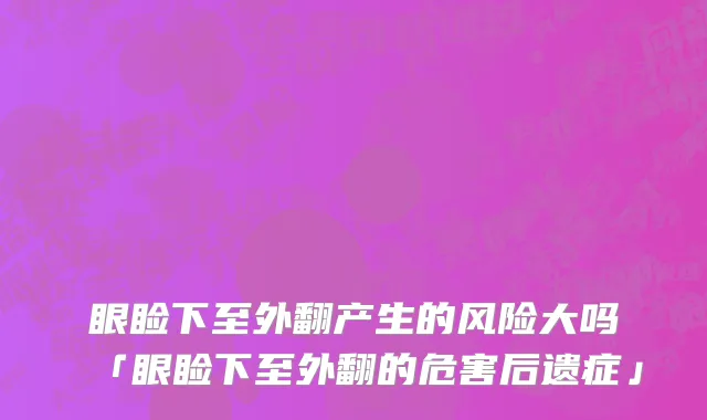 眼睑下至外翻产生的风险大吗「眼睑下至外翻的危害后遗症」