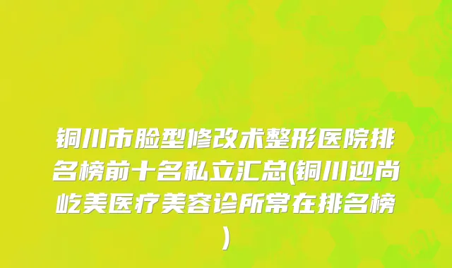 铜川市脸型修改术整形医院排名榜前十名私立汇总(铜川迎尚屹美医疗美容诊所常在排名榜)