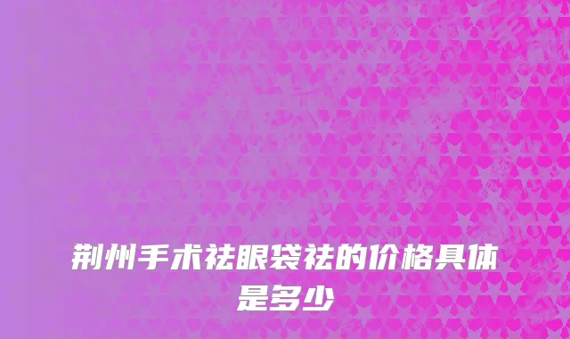荆州手术祛眼袋祛的价格具体是多少