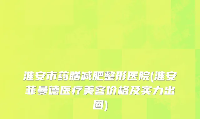 淮安市药膳减肥整形医院(淮安菲曼德医疗美容价格及实力出圈)